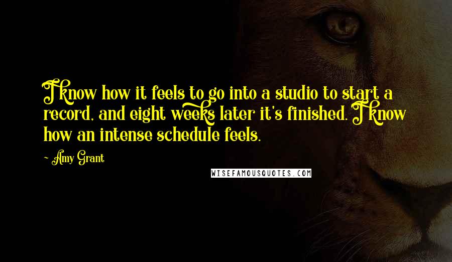 Amy Grant Quotes: I know how it feels to go into a studio to start a record, and eight weeks later it's finished. I know how an intense schedule feels.