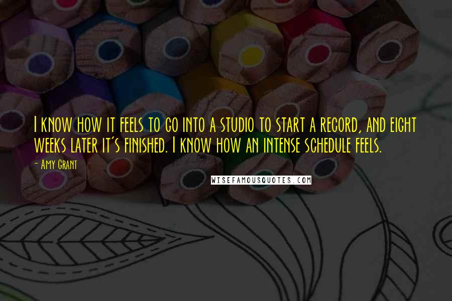 Amy Grant Quotes: I know how it feels to go into a studio to start a record, and eight weeks later it's finished. I know how an intense schedule feels.