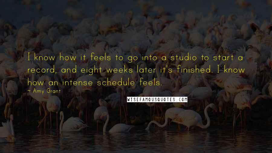 Amy Grant Quotes: I know how it feels to go into a studio to start a record, and eight weeks later it's finished. I know how an intense schedule feels.