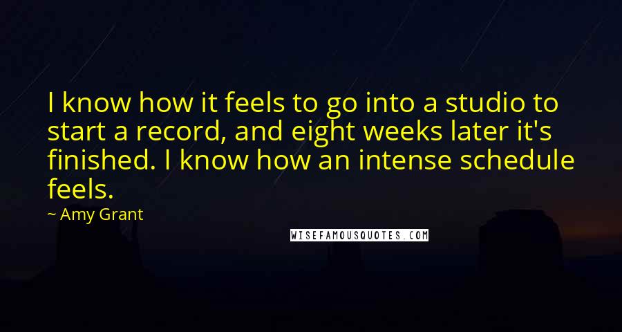 Amy Grant Quotes: I know how it feels to go into a studio to start a record, and eight weeks later it's finished. I know how an intense schedule feels.