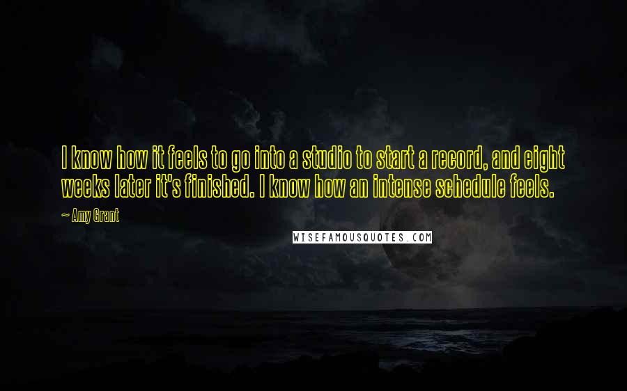Amy Grant Quotes: I know how it feels to go into a studio to start a record, and eight weeks later it's finished. I know how an intense schedule feels.