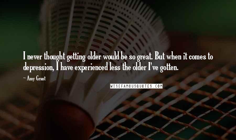 Amy Grant Quotes: I never thought getting older would be so great. But when it comes to depression, I have experienced less the older I've gotten.