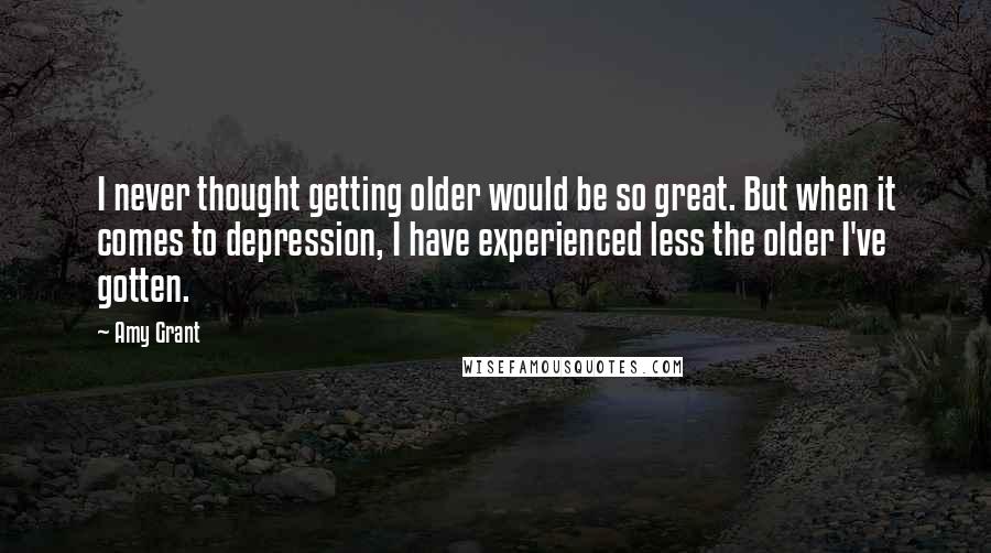 Amy Grant Quotes: I never thought getting older would be so great. But when it comes to depression, I have experienced less the older I've gotten.