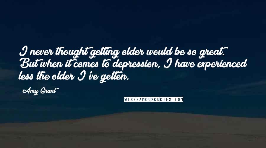 Amy Grant Quotes: I never thought getting older would be so great. But when it comes to depression, I have experienced less the older I've gotten.