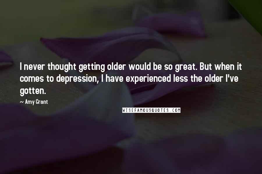 Amy Grant Quotes: I never thought getting older would be so great. But when it comes to depression, I have experienced less the older I've gotten.