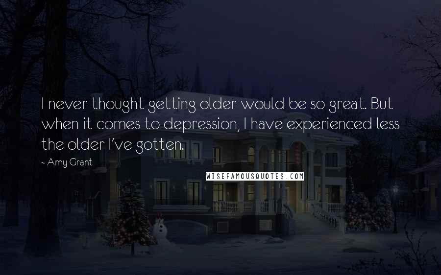 Amy Grant Quotes: I never thought getting older would be so great. But when it comes to depression, I have experienced less the older I've gotten.