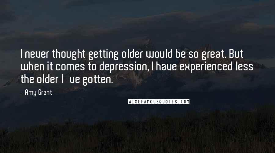 Amy Grant Quotes: I never thought getting older would be so great. But when it comes to depression, I have experienced less the older I've gotten.