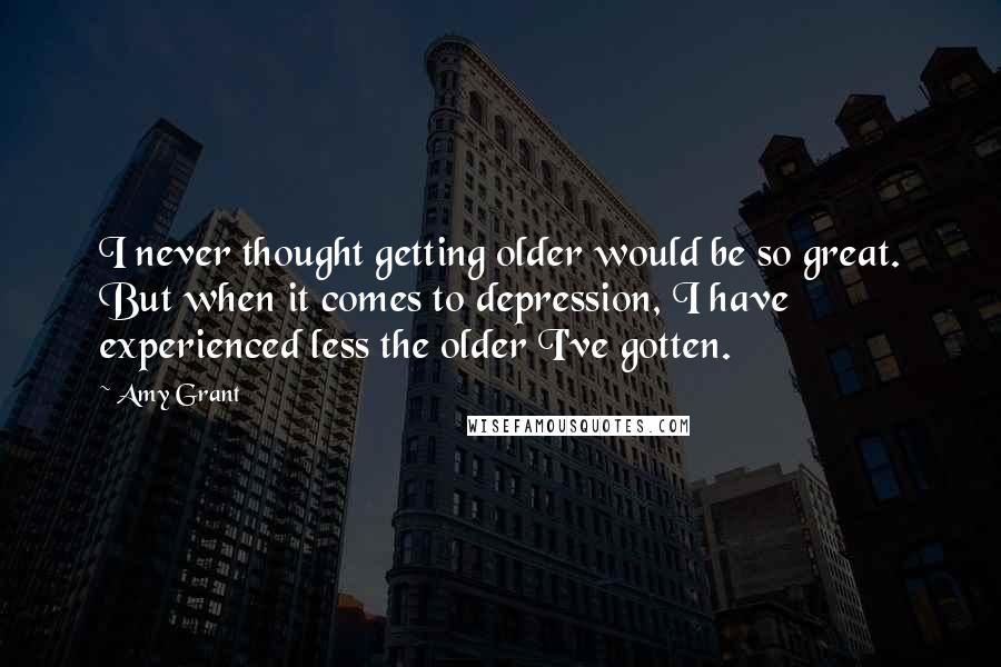 Amy Grant Quotes: I never thought getting older would be so great. But when it comes to depression, I have experienced less the older I've gotten.