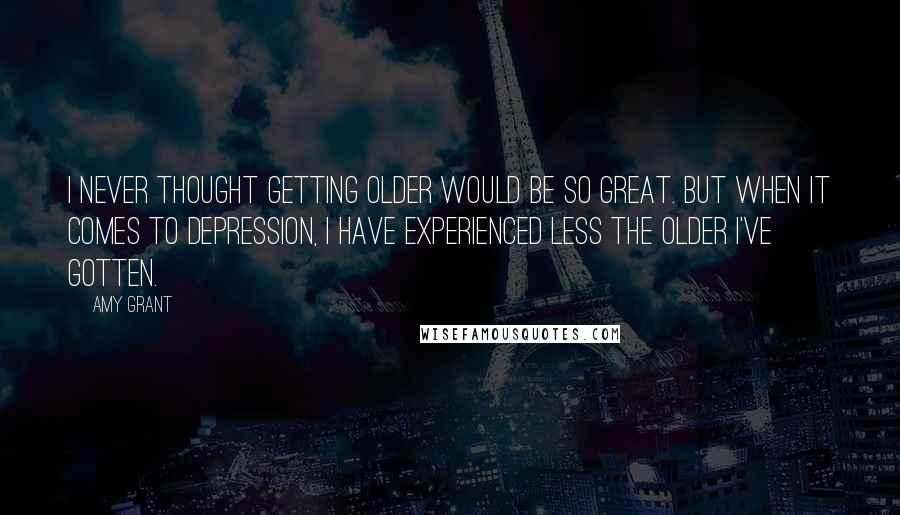 Amy Grant Quotes: I never thought getting older would be so great. But when it comes to depression, I have experienced less the older I've gotten.