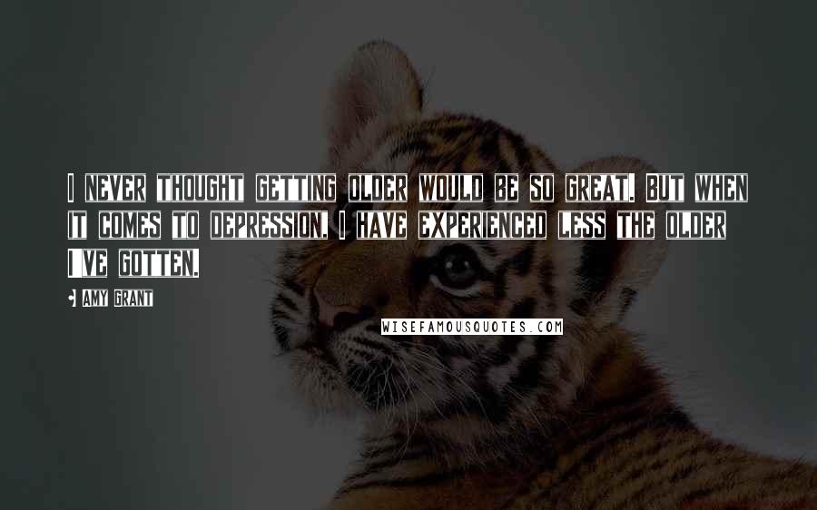 Amy Grant Quotes: I never thought getting older would be so great. But when it comes to depression, I have experienced less the older I've gotten.