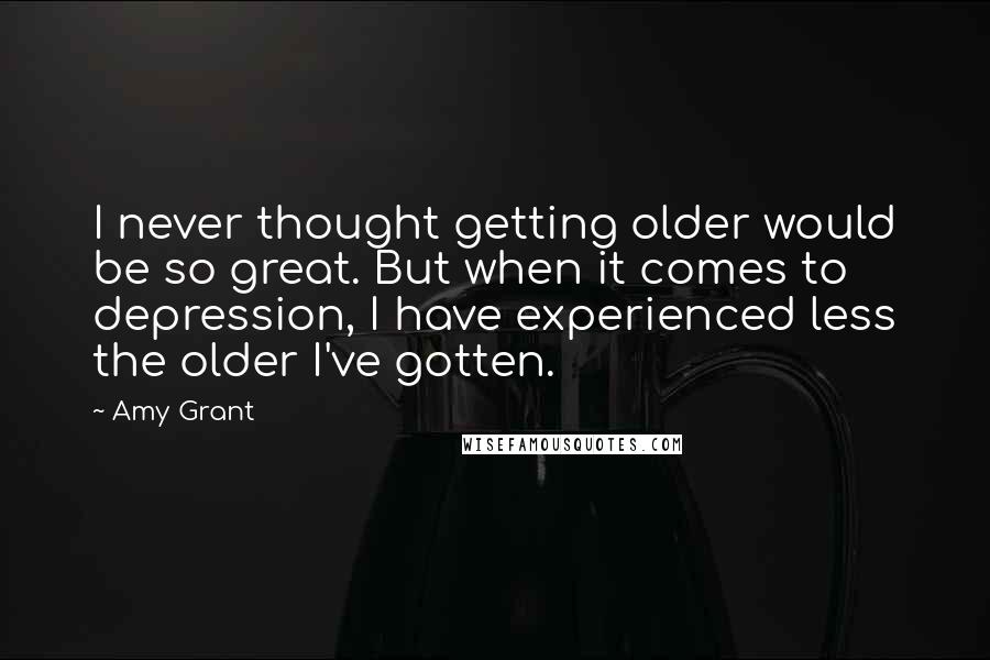 Amy Grant Quotes: I never thought getting older would be so great. But when it comes to depression, I have experienced less the older I've gotten.