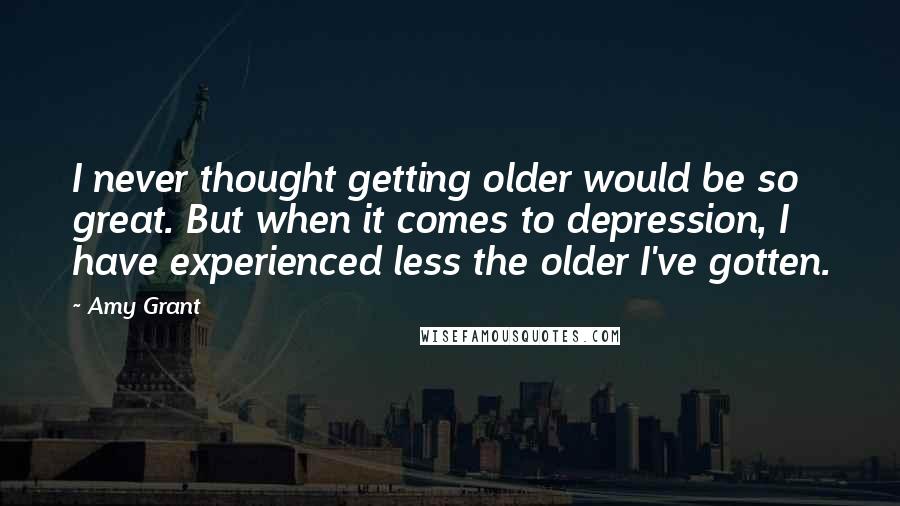 Amy Grant Quotes: I never thought getting older would be so great. But when it comes to depression, I have experienced less the older I've gotten.