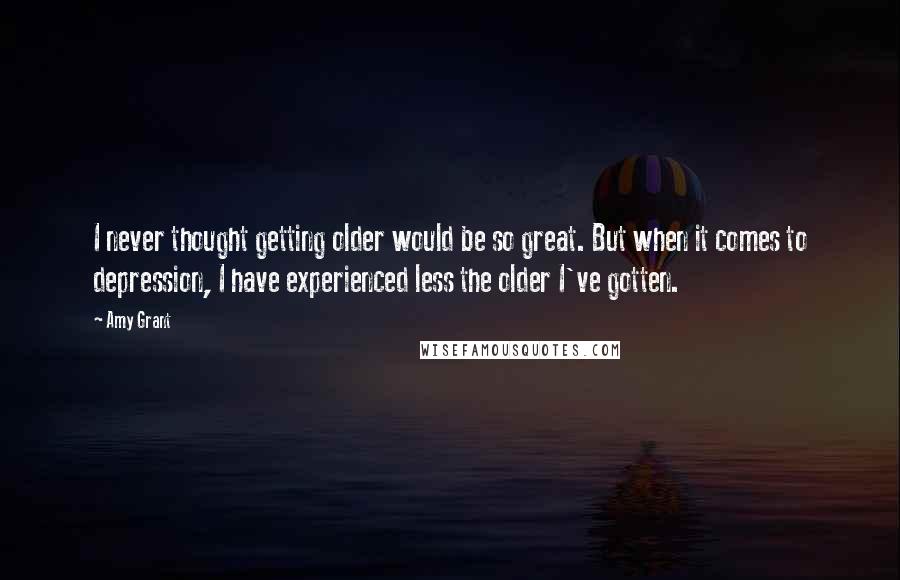 Amy Grant Quotes: I never thought getting older would be so great. But when it comes to depression, I have experienced less the older I've gotten.