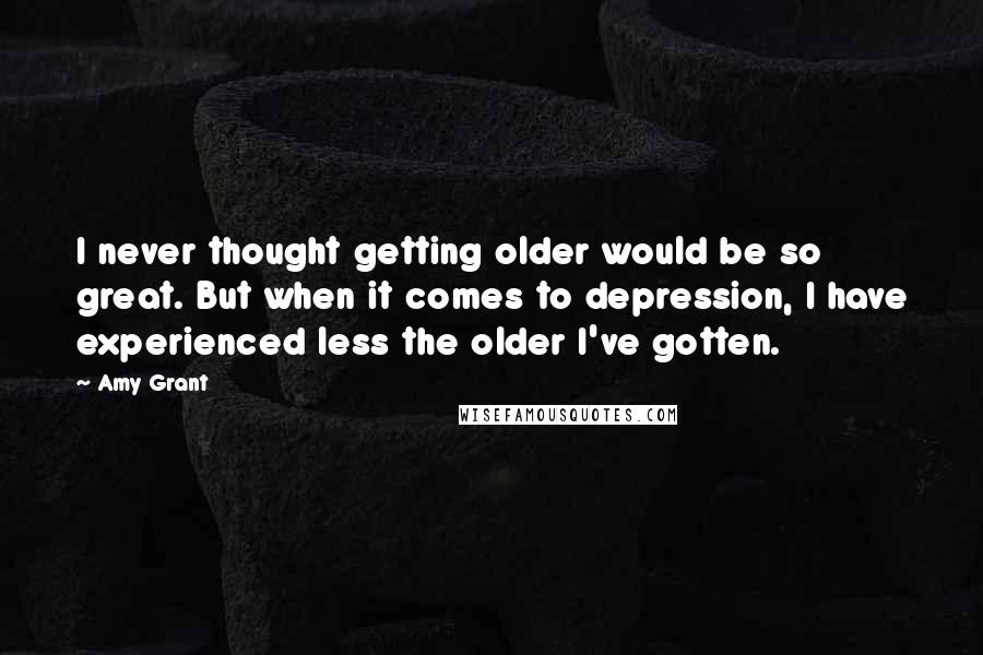 Amy Grant Quotes: I never thought getting older would be so great. But when it comes to depression, I have experienced less the older I've gotten.