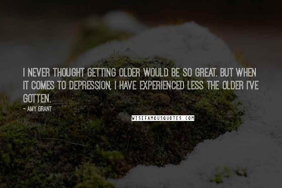 Amy Grant Quotes: I never thought getting older would be so great. But when it comes to depression, I have experienced less the older I've gotten.