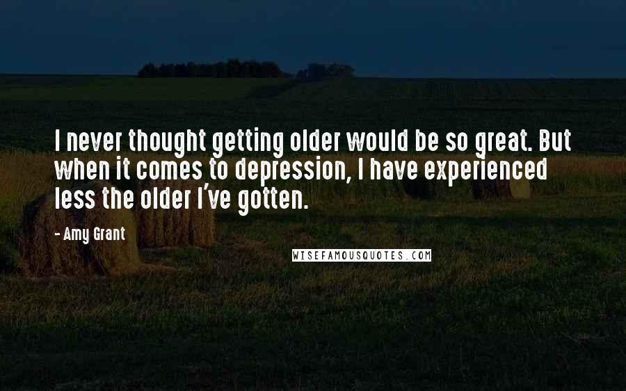 Amy Grant Quotes: I never thought getting older would be so great. But when it comes to depression, I have experienced less the older I've gotten.