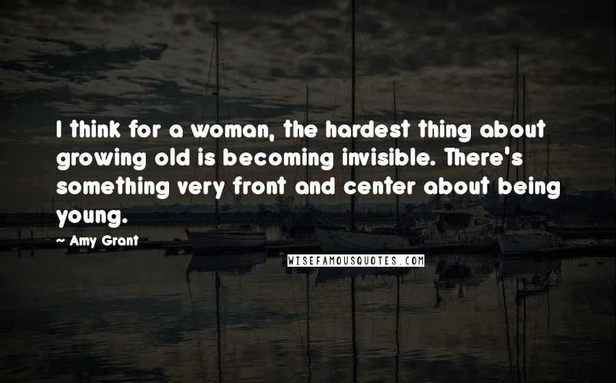 Amy Grant Quotes: I think for a woman, the hardest thing about growing old is becoming invisible. There's something very front and center about being young.