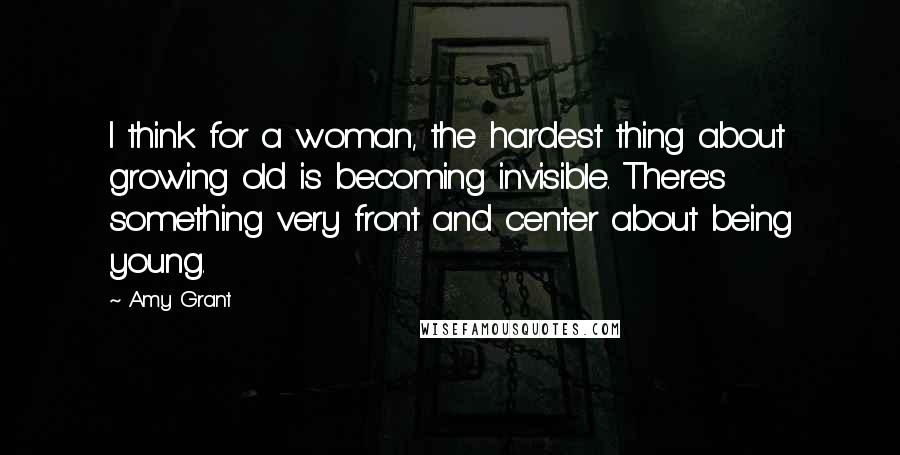 Amy Grant Quotes: I think for a woman, the hardest thing about growing old is becoming invisible. There's something very front and center about being young.