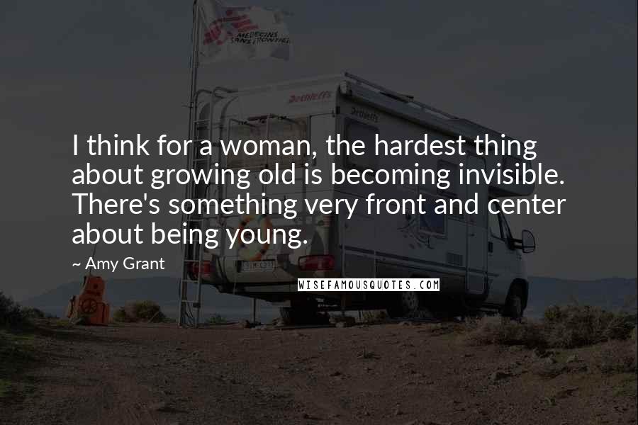 Amy Grant Quotes: I think for a woman, the hardest thing about growing old is becoming invisible. There's something very front and center about being young.