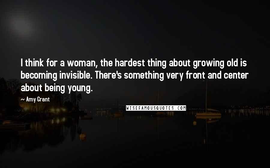 Amy Grant Quotes: I think for a woman, the hardest thing about growing old is becoming invisible. There's something very front and center about being young.