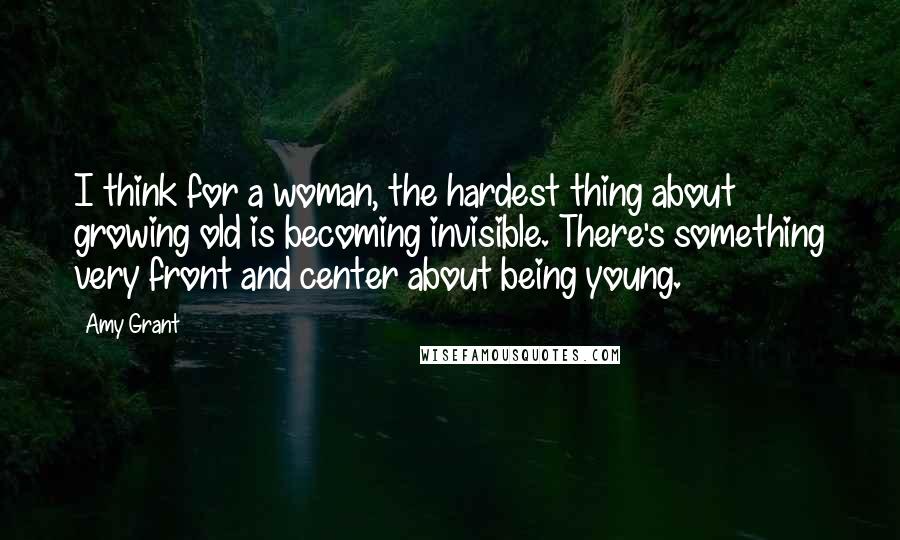 Amy Grant Quotes: I think for a woman, the hardest thing about growing old is becoming invisible. There's something very front and center about being young.