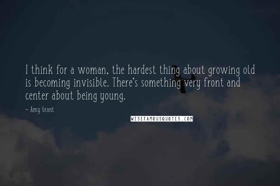 Amy Grant Quotes: I think for a woman, the hardest thing about growing old is becoming invisible. There's something very front and center about being young.