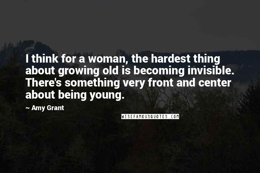 Amy Grant Quotes: I think for a woman, the hardest thing about growing old is becoming invisible. There's something very front and center about being young.