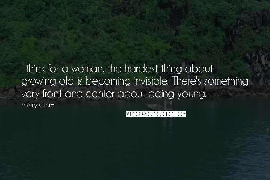 Amy Grant Quotes: I think for a woman, the hardest thing about growing old is becoming invisible. There's something very front and center about being young.