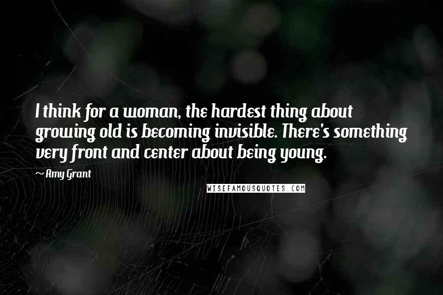 Amy Grant Quotes: I think for a woman, the hardest thing about growing old is becoming invisible. There's something very front and center about being young.