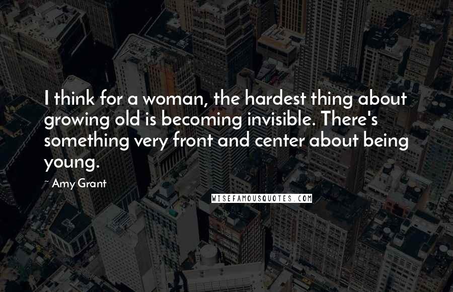 Amy Grant Quotes: I think for a woman, the hardest thing about growing old is becoming invisible. There's something very front and center about being young.