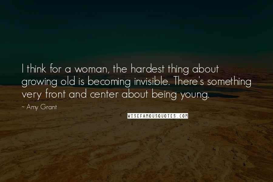Amy Grant Quotes: I think for a woman, the hardest thing about growing old is becoming invisible. There's something very front and center about being young.