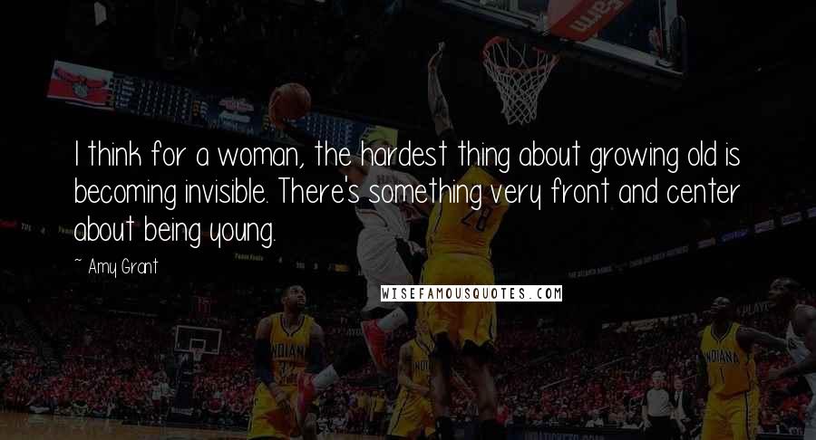 Amy Grant Quotes: I think for a woman, the hardest thing about growing old is becoming invisible. There's something very front and center about being young.