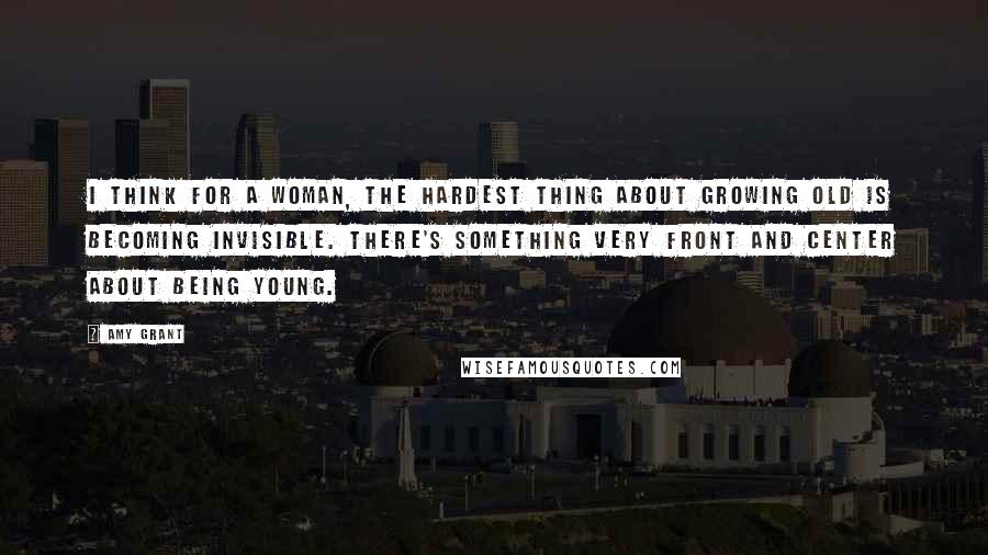 Amy Grant Quotes: I think for a woman, the hardest thing about growing old is becoming invisible. There's something very front and center about being young.