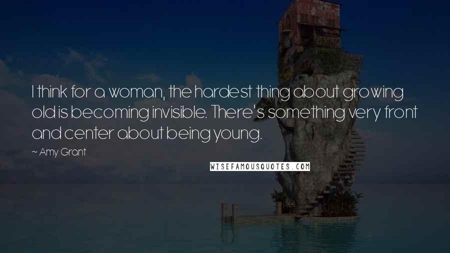 Amy Grant Quotes: I think for a woman, the hardest thing about growing old is becoming invisible. There's something very front and center about being young.