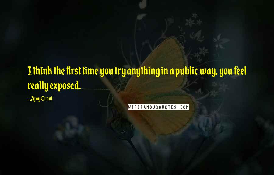 Amy Grant Quotes: I think the first time you try anything in a public way, you feel really exposed.