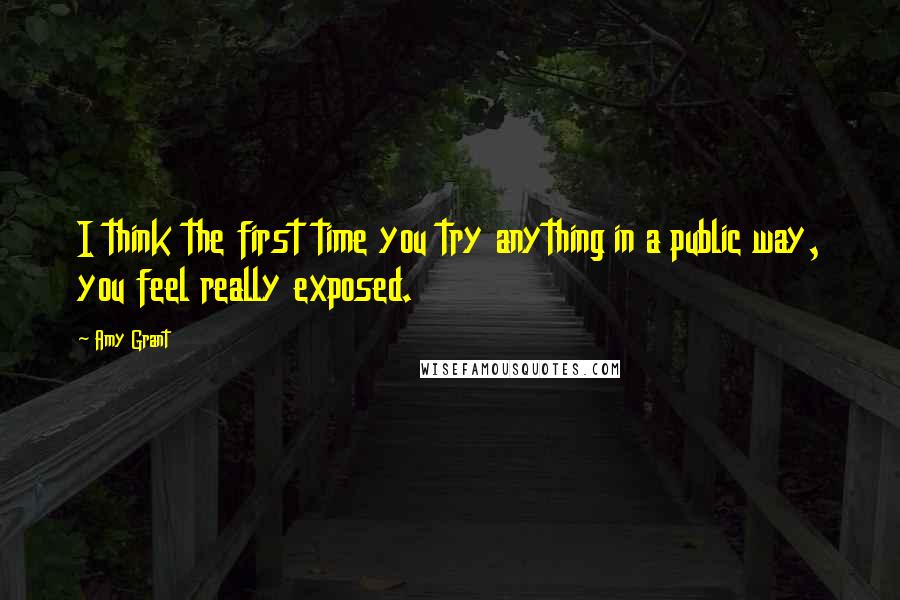 Amy Grant Quotes: I think the first time you try anything in a public way, you feel really exposed.