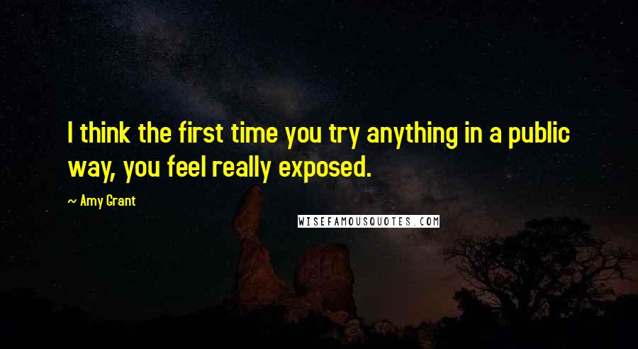 Amy Grant Quotes: I think the first time you try anything in a public way, you feel really exposed.