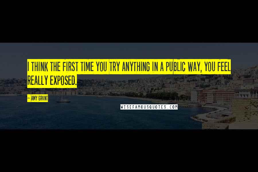 Amy Grant Quotes: I think the first time you try anything in a public way, you feel really exposed.