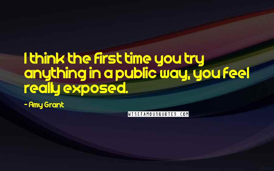 Amy Grant Quotes: I think the first time you try anything in a public way, you feel really exposed.