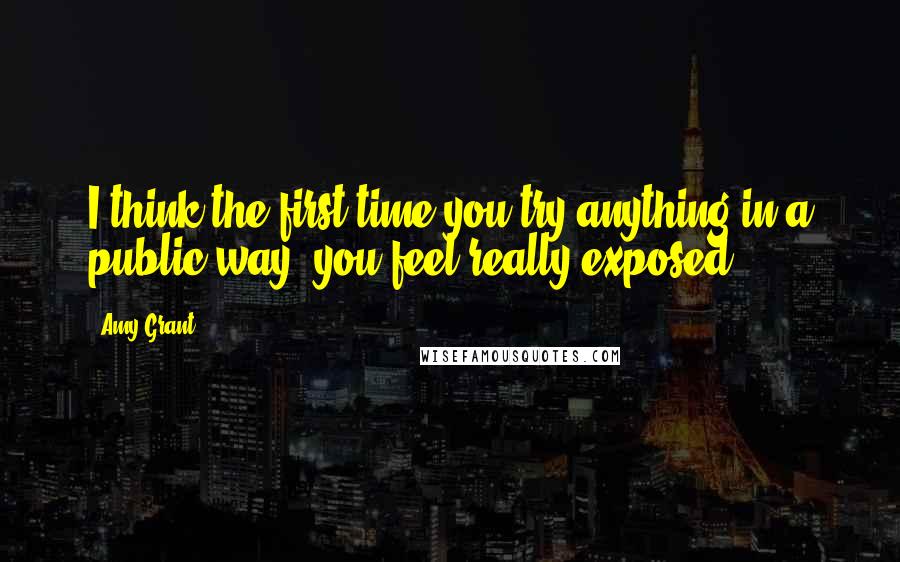 Amy Grant Quotes: I think the first time you try anything in a public way, you feel really exposed.