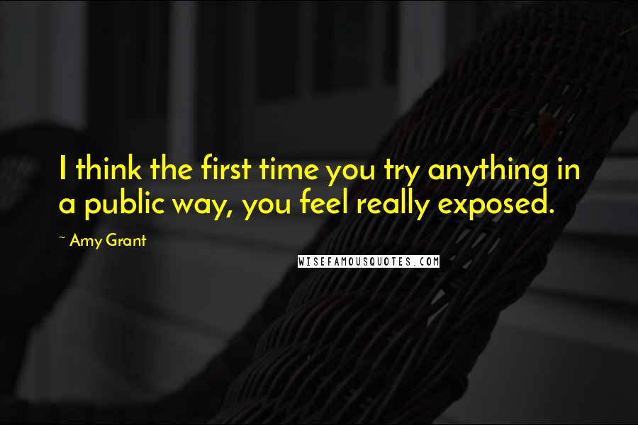 Amy Grant Quotes: I think the first time you try anything in a public way, you feel really exposed.