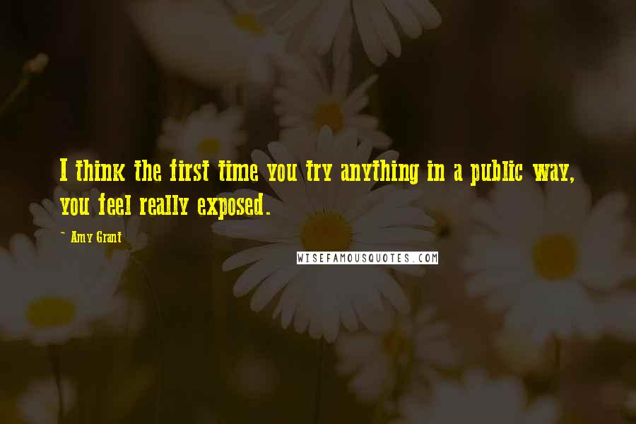 Amy Grant Quotes: I think the first time you try anything in a public way, you feel really exposed.