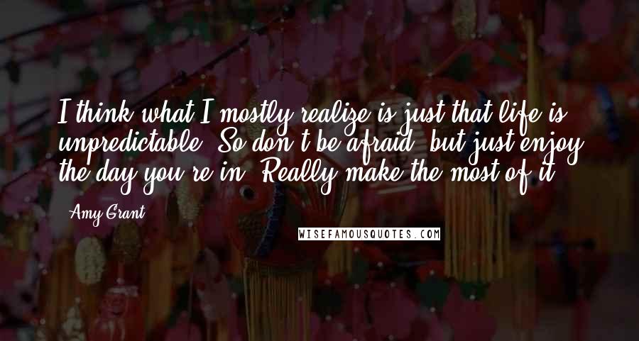 Amy Grant Quotes: I think what I mostly realize is just that life is unpredictable. So don't be afraid, but just enjoy the day you're in. Really make the most of it.