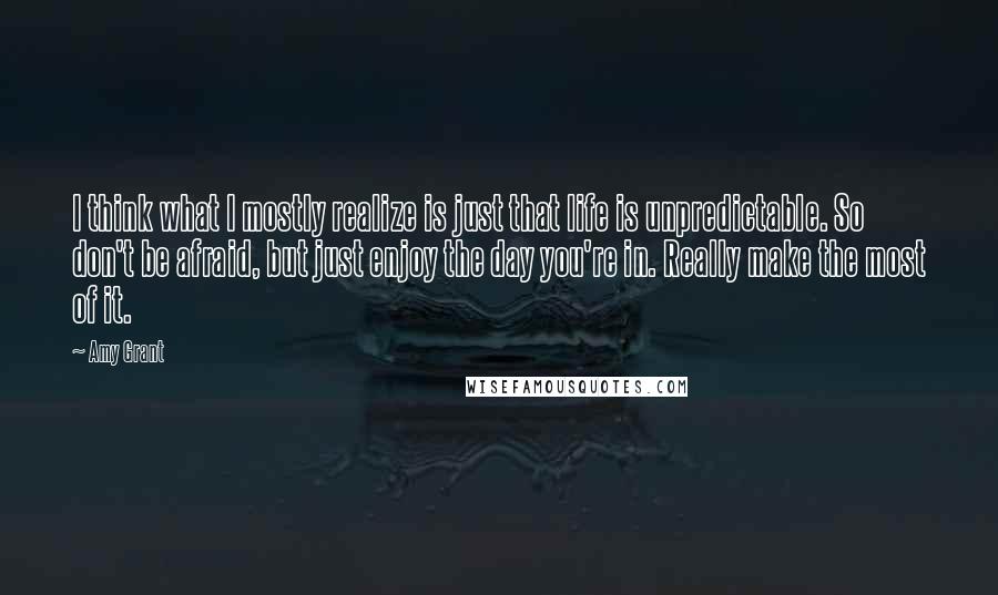 Amy Grant Quotes: I think what I mostly realize is just that life is unpredictable. So don't be afraid, but just enjoy the day you're in. Really make the most of it.