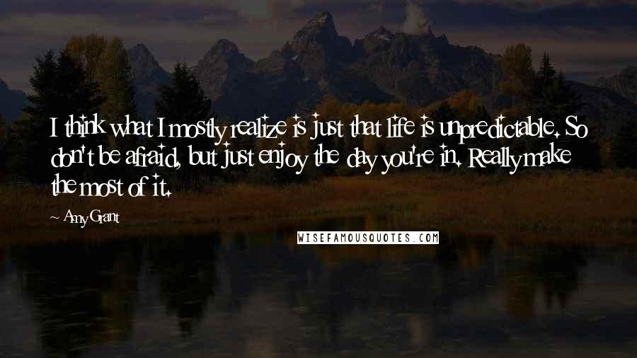 Amy Grant Quotes: I think what I mostly realize is just that life is unpredictable. So don't be afraid, but just enjoy the day you're in. Really make the most of it.