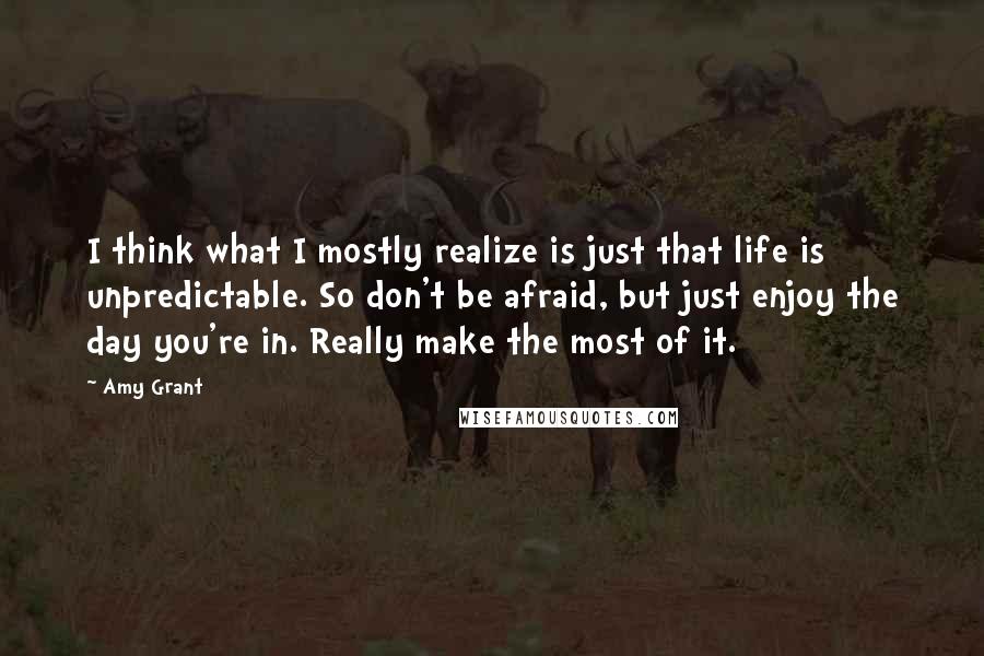Amy Grant Quotes: I think what I mostly realize is just that life is unpredictable. So don't be afraid, but just enjoy the day you're in. Really make the most of it.
