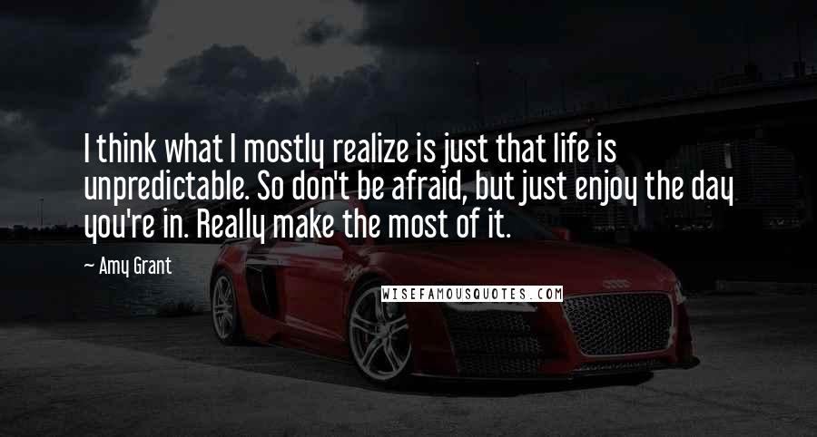 Amy Grant Quotes: I think what I mostly realize is just that life is unpredictable. So don't be afraid, but just enjoy the day you're in. Really make the most of it.