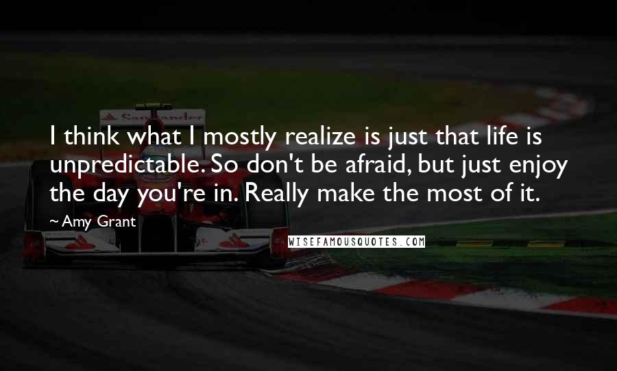 Amy Grant Quotes: I think what I mostly realize is just that life is unpredictable. So don't be afraid, but just enjoy the day you're in. Really make the most of it.