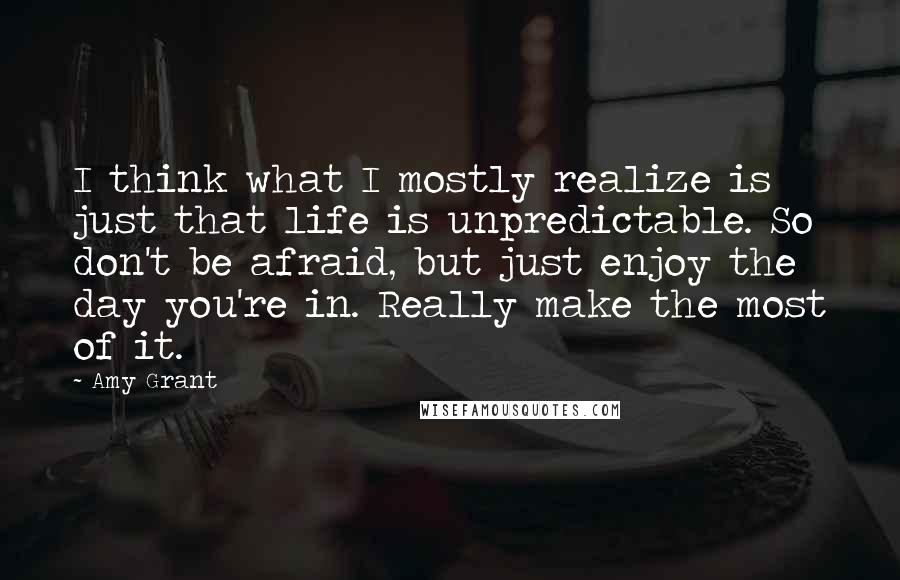 Amy Grant Quotes: I think what I mostly realize is just that life is unpredictable. So don't be afraid, but just enjoy the day you're in. Really make the most of it.