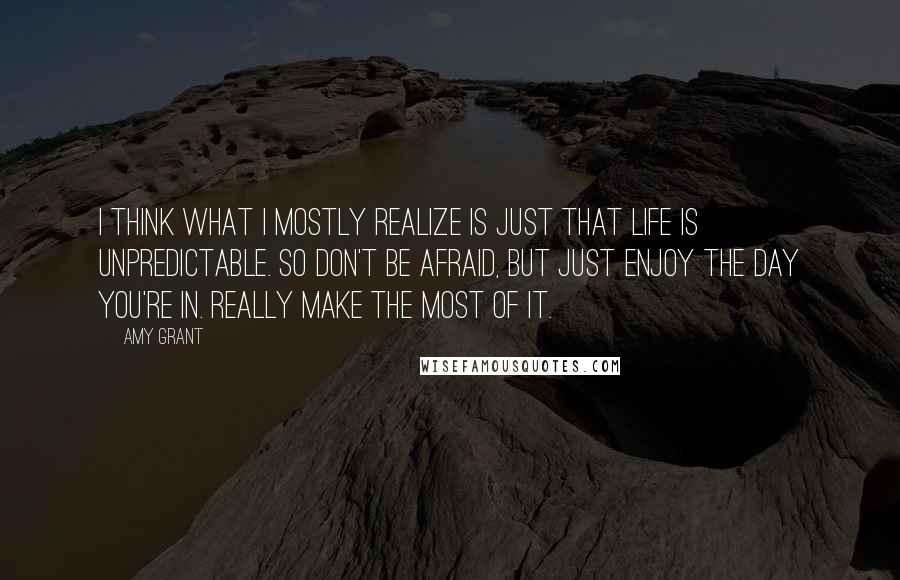 Amy Grant Quotes: I think what I mostly realize is just that life is unpredictable. So don't be afraid, but just enjoy the day you're in. Really make the most of it.